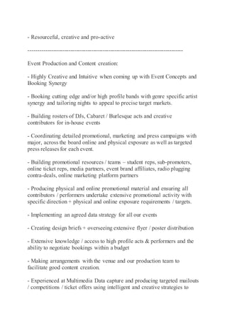 - Resourceful, creative and pro-active
---------------------------------------------------------------------------------
Event Production and Content creation:
- Highly Creative and Intuitive when coming up with Event Concepts and
Booking Synergy
- Booking cutting edge and/or high profile bands with genre specific artist
synergy and tailoring nights to appeal to precise target markets.
- Building rosters of DJs, Cabaret / Burlesque acts and creative
contributors for in-house events
- Coordinating detailed promotional, marketing and press campaigns with
major, across the board online and physical exposure as well as targeted
press releases for each event.
- Building promotional resources / teams – student reps, sub-promoters,
online ticket reps, media partners, event brand affiliates, radio plugging
contra-deals, online marketing platform partners
- Producing physical and online promotional material and ensuring all
contributors / performers undertake extensive promotional activity with
specific direction + physical and online exposure requirements / targets.
- Implementing an agreed data strategy for all our events
- Creating design briefs + overseeing extensive flyer / poster distribution
- Extensive knowledge / access to high profile acts & performers and the
ability to negotiate bookings within a budget
- Making arrangements with the venue and our production team to
facilitate good content creation.
- Experienced at Multimedia Data capture and producing targeted mailouts
/ competitions / ticket offers using intelligent and creative strategies to
 