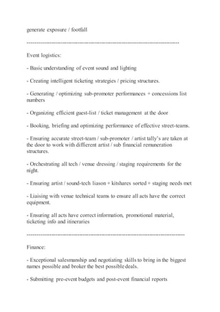 generate exposure / footfall
----------------------------------------------------------------------------------
Event logistics:
- Basic understanding of event sound and lighting
- Creating intelligent ticketing strategies / pricing structures.
- Generating / optimizing sub-promoter performances + concessions list
numbers
- Organizing efficient guest-list / ticket management at the door
- Booking, briefing and optimizing performance of effective street-teams.
- Ensuring accurate street-team / sub-promoter / artist tally’s are taken at
the door to work with diffierent artist / sub financial remuneration
structures.
- Orchestrating all tech / venue dressing / staging requirements for the
night.
- Ensuring artist / sound-tech liason + kitshares sorted + staging needs met
- Liaising with venue technical teams to ensure all acts have the correct
equipment.
- Ensuring all acts have correct information, promotional material,
ticketing info and itineraries
-------------------------------------------------------------------------------------
Finance:
- Exceptional salesmanship and negotiating skills to bring in the biggest
names possible and broker the best possible deals.
- Submitting pre-event budgets and post-event financial reports
 