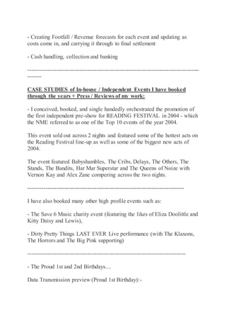 - Creating Footfall / Revenue forecasts for each event and updating as
costs come in, and carrying it through to final settlement
- Cash handling, collection and banking
------------------------------------------------------------------------------------------
-------
CASE STUDIES of In-house / Independent Events I have booked
through the years + Press / Reviews of my work:
- I conceived, booked, and single handedly orchestrated the promotion of
the first independent pre-show for READING FESTIVAL in 2004 - which
the NME referred to as one of the Top 10 events of the year 2004.
This event sold out across 2 nights and featured some of the hottest acts on
the Reading Festival line-up as well as some of the biggest new acts of
2004.
The event featured Babyshambles, The Cribs, Delays, The Others, The
Stands, The Bandits, Har Mar Superstar and The Queens of Noize with
Vernon Kay and Alex Zane compering across the two nights.
----------------------------------------------------------------------------------
I have also booked many other high profile events such as:
- The Save 6 Music charity event (featuring the likes of Eliza Doolittle and
Kitty Daisy and Lewis),
- Dirty Pretty Things LAST EVER Live performance (with The Klaxons,
The Horrors and The Big Pink supporting)
-----------------------------------------------------------------------------------
- The Proud 1st and 2nd Birthdays....
Data Transmission preview (Proud 1st Birthday):-
 