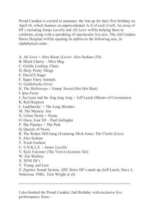 Proud Camden is excited to announce the line up for their first birthday on
April 16, which features an unprecedented A-Z of rock’n’roll. An array of
DJ’s including James Lavelle and Ali Love will be helping them to
celebrate, along with a sprinkling of spectacular live acts. The old Camden
Horse Hospital will be opening its stables to the following acts, in
alphabetical order.
A. Ali Love + Alex Roots (Live)+ Alex Sedano (VJ)
B. Black Cherry – Miss Meg
C. Goldie Looking Chain
D. Dirty Pretty Things
E. David E.Sugar
F. Super Furry Animals
G. Goldielocks (live)
H. The Holloways + Jimmy Sweet (Hot Hot Heat)
I. Ipso Facto
J. Joe Lean and the Jing Jang Jong + Jeff Leach (Master of Ceremonies)
K. Kid Harpoon
L. Ladyhawke + The Long Blondes
M. The Mystery Jets
N. Urban Nerds + Nieuu
O. Oasis Tour DJ – Paul Gallagher
P. The Pipettes + The Peth
Q. Queens of Noize
R. The Rotten Hill Gang (Featuring Mick Jones, The Clash) (Live)
S. Alex Sedano
T. Trash Fashion
U. U.N.K.L.E – James Lavelle
V. Kyle Falconer (The View) (Acoustic Set)
W. Jim Warboy
X. XFM DJ’s
Y. Young and Lost
Z. Zapotec Sound System, ZZZ Zorro DJ’s mash up (Jeff Leach, Dave J,
Notorious VMG, Tom Wright et al)
-------------------------------------------------------------------------------------
I also booked the Proud Camden 2nd Birthday with exclusive live
performances from:-
 