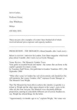 Jarvis Cocker,
Professor Green,
Amy WInehouse,
Delays
and many more.
-------------------------------------------------------------------------------------
These are just a few examples of events I have booked all of which
received national press exposure and capacity numbers.
-------------------------------------------------------------------------------------
PRESS REVIEW - THE MONARCH (About 8months after i took over):-
Below is a review / interview for London Tour Dates magazine which took
place about 6 months after i took over as Events Manager:
Venue Review - The Monarch, Camden Town
Your guide to essential bricks and mortar - the venues that are home to the
capital’s greatest live music events
by Tourdates Staff Writer, first published in London Tourdates #031 ,19th
September 2008
“What other venue in Camden has red velvet curtains and chandeliers but
still maintains that scuzzy Camden vibe?” espouses Events Manager at
The Monarch Tom Wright.
That The Monarch has been able to achieve this identity so quickly is a
tribute to Wright and the other major players in the venue’s story so far.
After all, this time last year The Monarch was a decidedly different
proposition, catering to a decidedly different sort of crowd. Needless to
say, Wright has altered things for the better.
“Approximately six months ago or so,” explains Wright, “the venue was
 