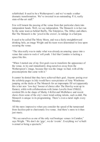 refurbished. It used to be a Wetherspoon’s and we’ve made a rather
dramatic transformation. We’ve invested in an outstanding P.A, really
state-of-the-art stuff.”
Few will lament the passing of the venue from that particular chain into
independent hands. Well, we say independent, The Monarch is in fact run
by the same team as behind Barfly, The Enterprise, The Abbey and others.
But The Monarch is the ‘jewel in the crown’, to indulge in a bad pun.
It used to be called The Misty Moon, and was a fairly straightforward
drinking hole, an image Wright and his team were determined to lose upon
securing the venue.
“The idea really was to make what was already an amazing space into a
venue that caters to rock n’ roll youth. I feel that Camden is lacking a
space like this.
“When I started one of my first goals was to transform the appearance of
the venue, to try and immediately drag ourselves away from the
Wetherspoon’s image, because that was the image we had, with all the
preconceptions that came with it.”
It cannot be denied that they have achieved their goal. Anyone poring over
the celebrity pages in July would have seen pictures of Amy Winehouse
jumping on the decks at The Monarch for an impromptu DJ set (apparently
this is her new ‘low-key’ boozer of choice after The Hawley went up in
flames), while with collaborations with James Lavelle from UNKLE,
resident DJs in the shape of Marky J-Killer and MizBehave and recent
shows from some of the city’s most trend-setting talents, such as ddd, The
Monarch is unique in its programming. There’s even a metal night every
Monday.
All the more impressive when you consider the speed of the turnaround
from faceless pub to charismatic live venue. And there’s more to it than
just music.
“We see ourselves as one of the only real boutique venues in Camden,”
says Wright. “We don’t do ‘gigs’, we do ‘events’. Everything we’ve built
is aimed at being a spectacle.”
 