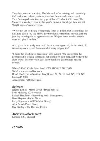 Therefore, one can walkinto The Monarch of an evening and potentially
find burlesque, cabaret, a circus, a casino, theatre and even a church.
There’s also podcasts from the guys at Rock Feedback. Of course, The
Monarch was a key venue in this year’s Camden Crawl, yet they are not,
Wright says, a ‘sceney’ venue.
“We’re not out to dictate what people listen to. I think that’s something the
East End does a lot, you know, people with asymmetrical haircuts and one
jean leg rolledup for no apparent reason. We just listen to what people
want and give it to them.”
And, given these shaky economic times we are apparently in the midst of,
is starting a new venue from scratch a scary proposition?
“I think that in a time of recession,” says Wright, “the one people that
people read is to have somebody put a smile on their face, and we have the
clout to pull in some reallycool people and acts just through making
friends.”
Where? 40-42 Chalk Farm Road NW1 8BG 020 7482 2054
Web? www.monarchbar.com
How? Chalk Farm (Northern Line)Buses: 24, 27, 31, 168, N5, N28, N31
Founded? 2008
Atmosphere? ‘effortless cool’
Referees
Jeremy Ledlin - Mama Group / Bruce bars ltd
Sean Mclusky; 1234 records
Russell Hardiman - Recording Artist Management,
Dave Gaydon - Po Na Na ltd
Larry Seymour - KOKO (Mint Group)
Alex Proud -Proud Group
Ray Stanley - The Den and Centro
Areas available to work
London & SE England
IT Skills
 