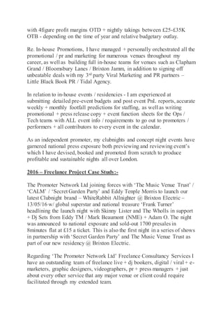 with 4figure profit margins OTD + nightly takings between £25-£35K
OTB - depending on the time of year and relative budgetary outlay.
Re. In-house Promotions, I have managed + personally orchestrated all the
promotional / pr and marketing for numerous venues throughout my
career, as well as building full in-house teams for venues such as Clapham
Grand / Bloomsbury Lanes / Brixton Jamm, in addition to signing off
unbeatable deals with my 3rd party Viral Marketing and PR partners –
Little Black Book PR / Tidal Agency.
In relation to in-house events / residencies - I am experienced at
submitting detailed pre-event budgets and post event PnL reports, accurate
weekly + monthly footfall predictions for staffing, as well as writing
promotional + press release copy + event function sheets for the Ops /
Tech teams with ALL event info / requirements to go out to promoters /
performers + all contributors to every event in the calendar.
As an independent promoter, my clubnights and concept night events have
garnered national press exposure both previewing and reviewing event’s
which I have devised, booked and promoted from scratch to produce
profitable and sustainable nights all over London.
2016 – Freelance Project Case Study:-
The Promoter Network Ltd joining forces with ‘The Music Venue Trust’ /
‘CALM’ / ‘Secret Garden Party’ and Eddy Tenple Morris to launch our
latest Clubnight brand – WhiteRabbit Allnighter @ Brixton Electric –
13/05/16 w/ global superstar and national treasure ‘Frank Turner’
headlining the launch night with Skinny Lister and The Wholls in support
+ Dj Sets from Eddy TM / Mark Beaumont (NME) + Adam O. The night
was announced to national exposure and sold-out 1700 presales in
8minutes flat at £15 a ticket. This is also the first night in a series of shows
in partnership with ‘Secret Garden Party’ and The Music Venue Trust as
part of our new residency @ Brixton Electric.
Regarding ‘The Promoter Network Ltd’ Freelance Consultancy Services I
have an outstanding team of freelance live + dj bookers, digital / viral + e-
marketers, graphic designers, videographers, pr + press managers + just
about every other service that any major venue or client could require
facilitated through my extended team.
 