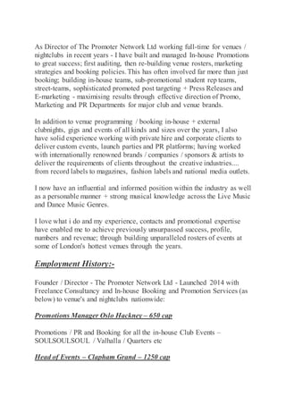 As Director of The Promoter Network Ltd working full-time for venues /
nightclubs in recent years - I have built and managed In-house Promotions
to great success; first auditing, then re-building venue rosters, marketing
strategies and booking policies.This has often involved far more than just
booking; building in-house teams, sub-promotional student rep teams,
street-teams, sophisticated promoted post targeting + Press Releases and
E-marketing - maximising results through effective direction of Promo,
Marketing and PR Departments for major club and venue brands.
In addition to venue programming / booking in-house + external
clubnights, gigs and events of all kinds and sizes over the years, I also
have solid experience working with private hire and corporate clients to
deliver custom events, launch parties and PR platforms; having worked
with internationally renowned brands / companies / sponsors & artists to
deliver the requirements of clients throughout the creative industries....
from record labels to magazines, fashion labels and national media outlets.
I now have an influential and informed position within the industry as well
as a personable manner + strong musical knowledge across the Live Music
and Dance Music Genres.
I love what i do and my experience, contacts and promotional expertise
have enabled me to achieve previously unsurpassed success, profile,
numbers and revenue; through building unparalleled rosters of events at
some of London's hottest venues through the years.
Employment History:-
Founder / Director - The Promoter Network Ltd - Launched 2014 with
Freelance Consultancy and In-house Booking and Promotion Services (as
below) to venue's and nightclubs nationwide:
Promotions Manager Oslo Hackney – 650 cap
Promotions / PR and Booking for all the in-house Club Events –
SOULSOULSOUL / Valhalla / Quarters etc
Head of Events – Clapham Grand – 1250 cap
 