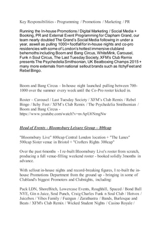 Key Responsibilities - Programming / Promotions / Marketing / PR
Running the In-house Promotions / Digital Marketing / Social Media +
Booking, PR and External Event Programming for Clapham Grand, our
team nearly doubled The Grand’s Social Media following in under a
year, aswell as pulling 1000+ footfallfor in-house nights and co-pro
residencies with some of London’s hottest immersive clubland
behemoths including Boom and Bang Circus, WhiteMink, Carousel,
Funk n Soul Circus, The Last Tuesday Society,XFM’s Club Remix
presents The PsychedeliaSmithsonian, UK Beatboxing Champs 2015 +
many more externals from national sellout brands such as ItchyFeetand
RebelBingo.
Boom and Bang Circus – In-house night launched pulling between 700-
1000 over the summer every week until the Co-Pro roster kicked in.
Roster – Carousel / Last Tuesday Society / XFM’s Club Remix / Rebel
Bingo / Itchy Feet / XFM’s Club Remix / The Psychedelia Smithsonian /
Boom and Bang Circus -
https://www.youtube.com/watch?v=nvApU6NmgNw
Head of Events - Bloomsbury Leisure Group – 800cap
"Bloomsbury Live" 800cap Central London location + "The Lanes"
500cap Sister venue in Bristol + "Crofters Rights 300cap"
Over the past 6months - I re-built Bloomsbury Live's roster from scratch,
producing a full venue-filling weekend roster - booked solidly 3months in
advance.
With sellout in-house nights and record-breaking figures, I re-built the in-
house Promotions Department from the ground up - bringing in some of
Clubland's biggest Promoters and Clubnights, including:
Pack LDN, ShoreBitch, Lowercase Events, Roughhill, Spaced / Bond Ball
NYE, Gin n Juice, Soul Punch, Craig Charles Funk n Soul Club / Hotvox /
Juicebox / Vibes Family / Fuzzgun / Zarathustra / Bands, Burlesque and
Beats / XFM's Club Remix / Wicked Student Nights / Casino Royale /
 