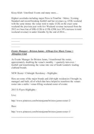 Kissy Klub / Unrefined Events and many more....
Highest accolades including major Press in TimeOut / Metro / Evening
Standard and record breaking footfall and bar-revenue e.g. £52K weekend
with the same money the venue took to make £12K on the exact same
weekend the previous year with Avr Weekend revenue increased from the
2013 avr base line of £8K-£12K to £15K-£20K (avr 30% increase in total
weekend revenue) in under 6months by the end of 2014....
____________________________________________________________
_______
____________________________________________________________
_______
Events Manager - Brixton Jamm – 650cap Live Music Venue +
Allnighter Club
As Events Manager for Brixton Jamm, I transformed the roster,
approximately doubling the venue's monthly + quarterly turn-over /
footfall and transforming the venue into one of South London's leading
clubland brands.
NEW Roster / Clubnight Residency - Highlights:
Here are some of the major brands and club night residencies I brought in,
managed and built; all of which that have helped to transform the venues
roster into a stable / venue-filling weekend roster of events:
2013 E-Flyers Highlights:-
Live:
http://www.pinterest.com/brixtonjamm/brixton-jamm-roster-2/
Bass:
http://www.pinterest.com/brixtonjamm/brixton-jamm-roster-1/
------------------------------------------------------------------------------
 
