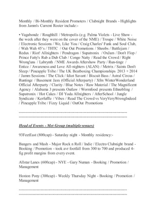 Monthly / Bi-Monthly Resident Promoters / Clubnight Brands - Highlights
from Jamm's Current Roster include:-
• Vagabondz / Roughhill / Metropolis (e.g. Palma Violets - Live Show -
the week after they were on the cover of the NME) / Troupe / White Noise
/ Electronic Sessions / We, Like You / Craig Charles' Funk and Soul Club,
/ Wah Wah 45‘s / THTC / Out Out Promotions / Shoobs / Battlejam /
Redux / Riot! Allnighters / Pendragon / Supatronix / OxJam / Don't Flop /
Prince Fatty's Rub a Dub Club / Congo Natty / Read the Crowd / Right
Wrong'uns / Labrynth / NME Awards Aftershow Party / Run-tingz /
Entice / Awareness and Love All-nighters (ALAN) / Metrix / Saints Don't
Sleep / Pineapple Tribe / The UK Beatboxing Championships 2013 + 2014
/ Jamm Sessions / The Click / Idiot Savant / Biscuit Bass / Astral Circus /
Runtingz / Basement Jaxx (Official Afterparty) / Xfm WinterWonderland
Official Afterparty / Clarity / Blue Notes / Raw Material / The Magnificent
Agency / Alabama 3 presents Outlaw / Wormfood presents Ethnobling /
Supatronix / Hot Cakes / DJ Yoda Allnighters / AfterSchool / Jungle
Syndicate / Kerfuffle / Vibes / Read The Crowd vs VeryVeryWrongIndeed
/ Pineapple Tribe / Fizzy Liquid / OutOut Promotions
----------------------------------------------------------------------------------
----------------------------------------------------------------------------------
Head of Events - Met Group (multiple venues)
93FeetEast (800cap) - Saturday night - Monthly residency:-
Bangers and Mash - Major Rock n Roll / Indie / Electro Clubnight brand -
Booking / Promotion - took avr footfall from 300 to 700 and produced 4-
fig profit margins from every event.
Allstar Lanes (600cap) - NYE - Gary Numan - Booking / Promotion /
Management
Hoxton Pony (300cap) - Weekly Thursday Night - Booking / Promotion /
Management
----------------------------------------------------------------------------------
----------------------------------------------------------------------------------
 