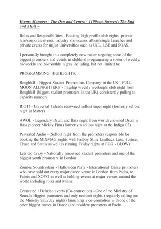 Events Manager - The Den and Centro - 1100cap, formerly The End
and AKA) –
Roles and Responsibilities - Booking high profile club nights, private
hire/corporate events, industry showcases, album/single launches and
private events for major Universities such as UCL, LSE and SOAS.
I personally brought in a completely new roster targeting some of the
biggest promoters and events in clubland programming a roster of weekly,
bi-weekly and bi-monthly nights including, but not limited to:
PROGRAMMING HIGHLIGHTS:
Roughhill - Biggest Student Promotions Company in the UK - FULL
MOON ALLNIGHTERS - flagship weekly weeknight club night from
Roughhill (biggest student promoters in the UK) consistently pulling in
capacity numbers
RIOT! - Universal Talent's renowned sellout super night (formerly sellout
night at Matter)
AWOL - Legendary Drum and Bass night from worldrenowned Drum n
Bass pioneer Mickey Finn (formerly a sellout night at the Indigo 02)
Perverted Audio - (Sellout night from the promoters responsible for
booking the MIXMAG nights with Fatboy Slim, Laidback Luke, Justice,
Chase and Status as well as running Friday nights at EGG - BLOW)
Lets Go Crazy - Nationally renowned student promoters and one of the
biggest youth promoters in London
Zombie Soundsystem - HalloweenParty - International Dance promoters
who have sold out every major dance venue in London from Pacha, to
Fabric and XOYO as well as holding events at major venues around the
world including Ibiza and Miami
Connected / Deluded events (Co-promotion) - One of the Ministry of
Sound's Biggest promoters and only resident nights (regularly selling out
the Ministry Saturday nights) launching a co-promotion with one of the
other biggest names in Dance (and resident promoters at Pacha
 