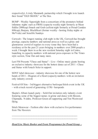 respectively). A truly Mammoth partnership which I brought in to launch
their brand “OLD SKOOL” at The Den.
BUMP - Weekly Supernight from a consortium of the promoters behind
infamous nights such as FROG (capacity weekly night formerly at Mean
fiddler 2000cap) Smash and Grab (sellout night formerly at Proud Camden
800cap), Banjam, BlackHeart (former weekly - hosting friday nights at
Mo*vida) and Sensible Sundays
Carwash - The longest running club night in the UK, Carwash has brought
prestige, capacity numbers and national press as well as a glitzy and
glamourous crowd of regulars to every venue they have been had a
residency at for the past 21 years bringing in numbers over 2000 people a
week. I brought them in as the new resident Saturday night in Centro,
launching to capacity numbers with national press exposure in The Times
style section, Time Out and many more.
Last FM Presents "Chase and Status" - Live - Online music giants hosting
an exclusive industry showcase for the hottest dance act of 2011 - Chase
and Status with Fenech Soler in support.
SONY label showcase - industry showcase for one of the hottest new
bands of 2011 - Diagram of a Heart (capacity numbers with an invitation
only industry crowd)
Festival Of Sins - 3rd biggest alternative burlesque/fetish event in the UK
– with a track record of generating £15K+ barspends
Skepta's Album launch party – Sold-Out invitation only industry event
featuring some of the biggest names in grime and dance with Skream,
Chipmunk, N-dubz, Professor Green all supporting and Tim Westwood
Djing.
Stitch Menswear - Fashion after show with exclusive live performance
from The Hoosiers
-------------------------------------------------------------------------------
-------------------------------------------------------------------------------
Head Live Music Booker and Event Programmer for Proud Group –
 