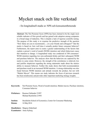 Mycket snack och lite verkstad
- En longitudinell studie av NPS och konsumentbeteende
Abstract: The Net Promoter Score (NPS) has been claimed to be the single most
reliable indicator of firm growth and has gained wide adoption among companies
in a broad range of industries. This is despite a lack of rigorous scientific testing.
The purpose of this study is to examine the predictive strength of the question
“How likely are you to recommend […] to your friends and colleagues?” that the
metric is based on: how well does it actually predict future consumer behavior?
Furthermore, the report aims to create a greater understanding of the factors that
explain a person’s word of mouth (WOM) intention and which behaviours cause
that intention to change. A longitudinal study was conducted of 304 consumers’
WOM intention regarding two non-carbonated drinks and their subsequent WOM
and purchase behavior. The analyses show that the behaviors are captured by the
metric to some extent. However, the strength of the correlations is relatively low
and justifies skepticism regarding the strong statements made about the metrics
ability to measure behavior. Further this study shows that both recommendation
and purchase result in an increased WOM intention. A strong relationship was also
found between WOM intention and attitude towards the product, but not with
“Market Maven”. This means our study indicates the focus of previous research
has been misdirected, and provides other important marketing strategy insights.
Keywords: Net Promoter Score, Word of mouth intention, Market maven, Purchase intention,
Consumer behavior
Författare: Rasmus Fahlander 21997
Michael Karlström 21993
Institut: Stockholm School of Economics, Center for Consumer Marketing
Datum: 14 Maj 2014
Handledare: Magnus Söderlund
Examinator: Anna Nyberg
 