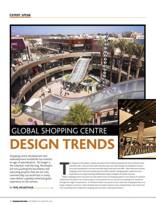 EXPERT SPEAK
34 | Shopping Centre News | DECEMBER 2015-JANUARY 2016
GLOBAL SHOPPING CENTRE
DESIGN TRENDS
Shopping centre development and
redevelopment worldwide has entered
an age of specialisation. No longer is
the suburban mall the king. Developers
are now pushing the boundaries and
executing projects that are not only
commercially successful but in many
cases deliver a greatly enhanced guest
experience to the centres.
T
he shoppers in the western markets are bored of the tradiƟonal department store anchored classic
suburban malls. Some of these malls havebeen kept up to datethrough renovaƟng the common
areas and improving the merchant mix while others havedone very liƩle. Given that some of these
shopping centres havebeen trading since the 1950’s and 60’s, changing tastes, preferences and
expectaƟons are simply not being saƟsﬁed with today’s energeƟc and wired consumer.
Today’s shopping centre consumer has the widest choice of shopping opƟons in the history of mankind.
Simply from the palm of our hands using our smart phones we can buy almost anything from anywhere
through the magic of ecommerce. To moƟvate today’s consumer to visit a parƟcular shopping centre is no
longer a forgone conclusion. Some leading retail real estate investors have analysed these new trends and
have responded with imaginaƟve shopping and civic place making desƟnaƟons.BY PHIL MCARTHUR
 