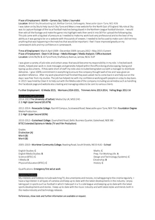 Place of Employment: BSKYB – Camera Op / Editor / Journalist
Location: British Sky BroadcastingLtd,WellbarCentral,Gallowgate, Newcastle-Upon-Tyne,NE1 4SN
I was taken on by Sky to help launch Sky Tyneand Weara new websitefor the North East of England.My roleat Sky
was to capturefootage of the local football matches beingplayed in theNorthern League football division. Iwould
then edit all thefootage and makethe game into highlightreels then send it into SKYfor upload thefollowingday.
This job came with a bigdeal of pressure as I needed to makemy work look very professional and to the best of my
ability as it was goingto be on a website with thousands of viewers.I needed to befocused to make sure I did notmiss
anythingthatwas happeningin thematches that would beimportant.I feel I have improved greatly on my
camerawork skills and my confidencein camerawork.
Time of Employment: March-April 2009–December2009-January 2012–May 2015-Current
Place of Employment: Clean It UK Group – MediaManager / Media Analysist / OfficeAssistant
Location:Units 9b/9c & 10 TynePoint,Shaftsbury Avenue,Jarrow,NE32 3UP
I was given avariety of job roles and certain areas thatwould becomemy responsibility in my role. I checked work
sheets, helped plan work in,took messages and generally helped within theofficedoingphotocopying,faxingand
typing up documents. If they were short of staff my roles also included beingtaken outwith amanager to distribute
deliveries. I give 100%commitmentin everythingto ensure thecompany thoughtwell of me and Iwas given an
excellent reference. After my work placementhad finished they even asked me to come back in and help outon the
days I was free from my studies.The job has helped me with my confidenceworkingwith peopleon aday to day basis.
In 2015 Iwas hired by Clean It to help outwith the Mediasideof the company includingsocialmediasuch as handling
the Facebook pageand websitealso creatingand managingvideos to be sent to various clients
Further Employment: IGMedia 2015, Morrisons 2014-2015, Trimmers Arms 2013-2014, Felling Bingo 2012-14
Education/Qualifications:
2014-2015The University of Salford,MediaCity UK,M50 2HE-
2:1 High Upper Second (65.67%)
2012-2014–Newcastle College,RyeHill Campus,ScotswoodRoad,Newcastleupon Tyne,NE4 7SA -Foundation Degree
MediaProduction.
2:1 High Upper Second (65%)
2010-2012–Gateshead College,Quarryfield Road,Baltic BusinessQuarter,Gateshead,NE8 3BE -
BTEC Extended Diploma in Media (TV and Film Production)
Grades
Distinction (A)
Merit (B)
Merit (B)
2005-2010–Mortimer Community College,ReadingRoad,SouthShields,NE33 4UG –School
English Studies:C Maths: C
English MediaStudies:B Prep. ForWorkingLife: A
Science(BTEC):C Design and Technology (Systems): C
I-Media:A Citizenship:B
Physical Education(BTEC):C History:C
Qualifications:Emergency first aid at work
Interests/Hobbies:
My interests and hobbies includewatching TV,documentaries and movies,includinggoingto thecinemaregularly. I
havea biginterest in all types of cameras and keep up to date with the latest developments in the industry.Ienjoy
takingpart in sports such as football in which Itakepart in a 5 a sideleague and keepingup to datewith the latest
sports developments and stories. I keep up to date with the music industry and with lateststyles and trends both in
the mediaindustry and technology releases.
References, show reels and further information are available onrequest.
 