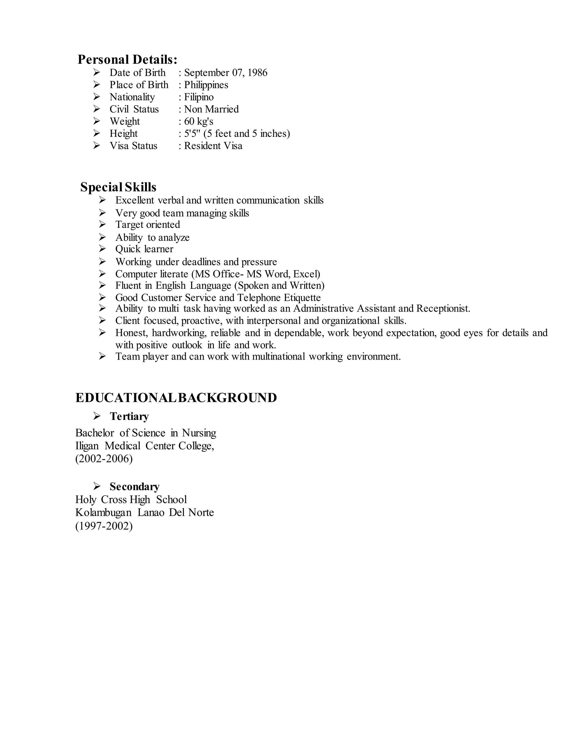 Personal Details:
 Date of Birth : September 07, 1986
 Place of Birth : Philippines
 Nationality : Filipino
 Civil Status : Non Married
 Weight : 60 kg's
 Height : 5'5'' (5 feet and 5 inches)
 Visa Status : Resident Visa
SpecialSkills
 Excellent verbal and written communication skills
 Very good team managing skills
 Target oriented
 Ability to analyze
 Quick learner
 Working under deadlines and pressure
 Computer literate (MS Office- MS Word, Excel)
 Fluent in English Language (Spoken and Written)
 Good Customer Service and Telephone Etiquette
 Ability to multi task having worked as an Administrative Assistant and Receptionist.
 Client focused, proactive, with interpersonal and organizational skills.
 Honest, hardworking, reliable and in dependable, work beyond expectation, good eyes for details and
with positive outlook in life and work.
 Team player and can work with multinational working environment.
EDUCATIONALBACKGROUND
 Tertiary
Bachelor of Science in Nursing
Iligan Medical Center College,
(2002-2006)
 Secondary
Holy Cross High School
Kolambugan Lanao Del Norte
(1997-2002)
 