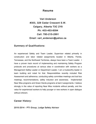 Resume
Verl Anderson
#303, 328 Cedar Crescent S.W.
Calgary, Alberta T3C 2Y8
Ph: 403-453-6094
Cell: 780-215-2991
Email: verl_anderson@yahoo.ca
Summary of Qualifications:
An experienced Safety and Team Leader, Supervisor related primarily in
construction and labor related assignments located in Alberta, Florida,
Tennessee, and the Northwest Territories, always have been a Team Leader. I
have a proven track record of implementing and maintaining Safety Program
protocols and procedures at various sites in coordination with workers as a
Management Safety Leader or Department Leader. I am a trustworthy leader in
team building and noted for that. Responsibilities recently included Risk
Assessment and adherence, conducting safety committee meetings and tool box
meetings, recommendations, safety induction and awareness. Implemented
Near Miss programs and Green Hands programs at last 2 assignments. I believe
strongly in the value of reporting Near Miss incidents without penalty, and the
value for experienced workers to help younger or new workers in open dialogue
without criticism.
Career History:
2010-2014 - PTI Group, Lodge Safety Advisor
 