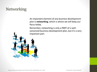 Networking
An important element of any business development
plan is networking, which is where we will keep our
focus today.
Remember, networking is only a PART of a well-
conceived business development plan, but it’s a very
important part.
Networking: Growing Your Practice One Handshake at a Time Presenter: Dana Bottorff
 