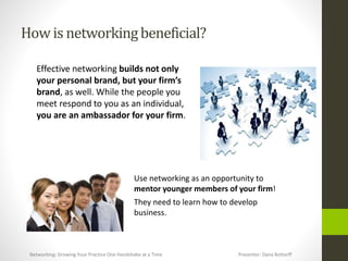 How is networkingbeneficial?
Effective networking builds not only
your personal brand, but your firm’s
brand, as well. While the people you
meet respond to you as an individual,
you are an ambassador for your firm.
Use networking as an opportunity to
mentor younger members of your firm!
They need to learn how to develop
business.
Networking: Growing Your Practice One Handshake at a Time Presenter: Dana Bottorff
 