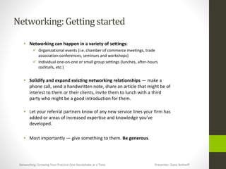 Networking:Getting started
• Networking can happen in a variety of settings:
 Organizational events (i.e. chamber of commerce meetings, trade
association conferences, seminars and workshops)
 Individual one-on-one or small group settings (lunches, after-hours
cocktails, etc.)
• Solidify and expand existing networking relationships — make a
phone call, send a handwritten note, share an article that might be of
interest to them or their clients, invite them to lunch with a third
party who might be a good introduction for them.
• Let your referral partners know of any new service lines your firm has
added or areas of increased expertise and knowledge you’ve
developed.
• Most importantly — give something to them. Be generous.
Networking: Growing Your Practice One Handshake at a Time Presenter: Dana Bottorff
 