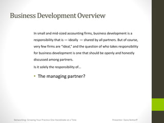 BusinessDevelopmentOverview
In small and mid-sized accounting firms, business development is a
responsibility that is — ideally — shared by all partners. But of course,
very few firms are “ideal,” and the question of who takes responsibility
for business development is one that should be openly and honestly
discussed among partners.
Is it solely the responsibility of…
• The managing partner?
Networking: Growing Your Practice One Handshake at a Time Presenter: Dana Bottorff
 