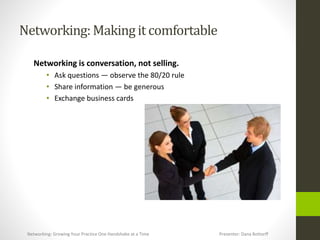Networking:Makingit comfortable
Networking is conversation, not selling.
• Ask questions — observe the 80/20 rule
• Share information — be generous
• Exchange business cards
Networking: Growing Your Practice One Handshake at a Time Presenter: Dana Bottorff
 