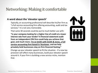 Networking:Makingit comfortable
A word about the ‘elevator speech’
Typically, an accounting professional will describe his/her firm as
“a full-service accounting firm offering accounting, audit and tax
services.” It is not very memorable.
That same 30 seconds could be put to much better use with:
“Is your company looking for a higher line of credit at a lower
interest rate from your lender? A financial statement audit
from an independent CPA firm could help you achieve that
goal, and much more. I’m Jo Smith with Smith & Jones, a full
service accounting firm based in Yourtown, and we help
privately-held businesses stay on firm financial footing.”
Change up your elevator speech to fit the situation - if a new tax
provision will affect many businesses, build your elevator speech
around it. If your firm is building a new service niche, mention
that.
Networking: Growing Your Practice One Handshake at a Time Presenter: Dana Bottorff
 