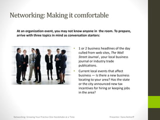 Networking:Makingit comfortable
At an organization event, you may not know anyone in the room. To prepare,
arrive with three topics in mind as conversation starters:
• 1 or 2 business headlines of the day
culled from web sites, The Wall
Street Journal , your local business
journal or industry trade
publications.
• Current local events that affect
business — Is there a new business
locating to your area? Has the state
or the city announced new tax
incentives for hiring or keeping jobs
in the area?
Networking: Growing Your Practice One Handshake at a Time Presenter: Dana Bottorff
 
