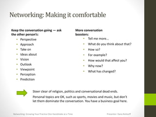 Networking:Makingit comfortable
Keep the conversation going — ask
the other person’s:
• Perspective
• Approach
• Take on
• Ideas about
• Vision
• Outlook
• Viewpoint
• Perception
• Prediction
More conversation
boosters:
• Tell me more...
• What do you think about that?
• How so?
• For example?
• How would that affect you?
• Why now?
• What has changed?
Steer clear of religion, politics and conversational dead ends.
Personal topics are OK, such as sports, movies and music, but don’t
let them dominate the conversation. You have a business goal here.
Networking: Growing Your Practice One Handshake at a Time Presenter: Dana Bottorff
 