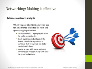 Networking:Makingit effective
Advance audience analysis
When you are attending an event, ask
for an advance attendee list from the
sponsoring organization.
• Search list for 2 - 3 people you want
to make contact with.
• Seek out these individuals at the
event, or tell the organizers in
advance that you would like to be
seated with them.
• Arrive armed with some industry
information you can share with your
targeted individuals.
Networking: Growing Your Practice One Handshake at a Time Presenter: Dana Bottorff
 