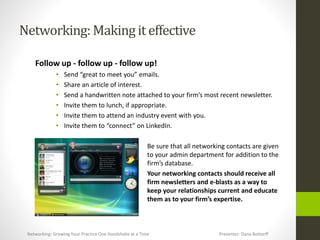 Networking:Makingit effective
Follow up - follow up - follow up!
• Send “great to meet you” emails.
• Share an article of interest.
• Send a handwritten note attached to your firm’s most recent newsletter.
• Invite them to lunch, if appropriate.
• Invite them to attend an industry event with you.
• Invite them to “connect” on LinkedIn.
Be sure that all networking contacts are given
to your admin department for addition to the
firm’s database.
Your networking contacts should receive all
firm newsletters and e-blasts as a way to
keep your relationships current and educate
them as to your firm’s expertise.
Networking: Growing Your Practice One Handshake at a Time Presenter: Dana Bottorff
 