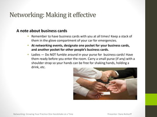 Networking:Makingit effective
A note about business cards
• Remember to have business cards with you at all times! Keep a stack of
them in the glove compartment of your car for emergencies.
• At networking events, designate one pocket for your business cards,
and another pocket for other people’s business cards.
• Ladies — Do NOT fumble around in your purse for business cards! Have
them ready before you enter the room. Carry a small purse (if any) with a
shoulder strap so your hands can be free for shaking hands, holding a
drink, etc.
Networking: Growing Your Practice One Handshake at a Time Presenter: Dana Bottorff
 