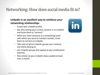 Networking:How does socialmediafit in?
LinkedIn is an excellent way to reinforce your
networking relationships
• Create your LinkedIn profile.
• See who among your current contacts is on LinkedIn
and invite them to “connect.”
• When you meet someone at a networking event
with whom you want to maintain contact, invite
them to connect on LinkedIn.
• Take note of which LinkedIn groups your contacts
and clients belong to.
• Join LinkedIn groups that appeal to your professional
interests.
• Post articles to your LinkedIn status update at least
once a month.
Networking: Growing Your Practice One Handshake at a Time Presenter: Dana Bottorff
 