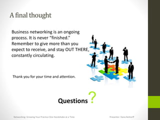 A final thought
Business networking is an ongoing
process. It is never “finished.”
Remember to give more than you
expect to receive, and stay OUT THERE,
constantly circulating.
Thank you for your time and attention.
Questions?
Networking: Growing Your Practice One Handshake at a Time Presenter: Dana Bottorff
 