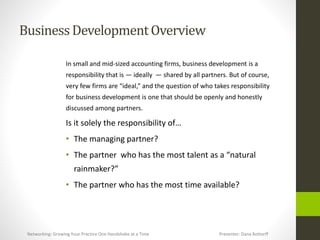 BusinessDevelopmentOverview
In small and mid-sized accounting firms, business development is a
responsibility that is — ideally — shared by all partners. But of course,
very few firms are “ideal,” and the question of who takes responsibility
for business development is one that should be openly and honestly
discussed among partners.
Is it solely the responsibility of…
• The managing partner?
• The partner who has the most talent as a “natural
rainmaker?”
• The partner who has the most time available?
Networking: Growing Your Practice One Handshake at a Time Presenter: Dana Bottorff
 
