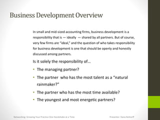 BusinessDevelopmentOverview
In small and mid-sized accounting firms, business development is a
responsibility that is — ideally — shared by all partners. But of course,
very few firms are “ideal,” and the question of who takes responsibility
for business development is one that should be openly and honestly
discussed among partners.
Is it solely the responsibility of…
• The managing partner?
• The partner who has the most talent as a “natural
rainmaker?”
• The partner who has the most time available?
• The youngest and most energetic partners?
Networking: Growing Your Practice One Handshake at a Time Presenter: Dana Bottorff
 