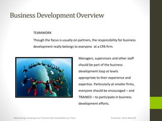 BusinessDevelopmentOverview
TEAMWORK
Though the focus is usually on partners, the responsibility for business
development really belongs to everyone at a CPA firm.
Managers, supervisors and other staff
should be part of the business
development loop at levels
appropriate to their experience and
expertise. Particularly at smaller firms,
everyone should be encouraged – and
TRAINED – to participate in business
development efforts.
Networking: Growing Your Practice One Handshake at a Time Presenter: Dana Bottorff
 