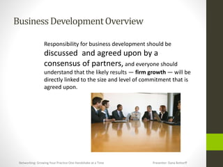 BusinessDevelopmentOverview
Responsibility for business development should be
discussed and agreed upon by a
consensus of partners, and everyone should
understand that the likely results — firm growth — will be
directly linked to the size and level of commitment that is
agreed upon.
Networking: Growing Your Practice One Handshake at a Time Presenter: Dana Bottorff
 