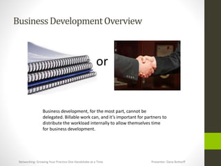 BusinessDevelopmentOverview
or
Business development, for the most part, cannot be
delegated. Billable work can, and it’s important for partners to
distribute the workload internally to allow themselves time
for business development.
Networking: Growing Your Practice One Handshake at a Time Presenter: Dana Bottorff
 