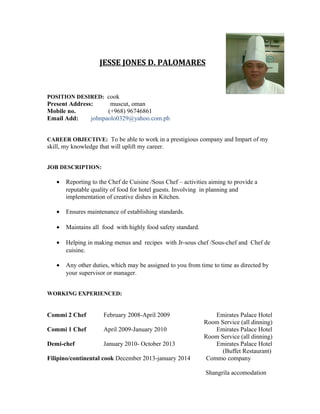 JESSE JONES D. PALOMARES
POSITION DESIRED: cook
Present Address: muscut, oman
Mobile no. (+968) 96746861
Email Add: johnpaolo0329@yahoo.com.ph
CAREER OBJECTIVE: To be able to work in a prestigious company and Impart of my
skill, my knowledge that will uplift my career.
JOB DESCRIPTION:
• Reporting to the Chef de Cuisine /Sous Chef – activities aiming to provide a
reputable quality of food for hotel guests. Involving in planning and
implementation of creative dishes in Kitchen.
• Ensures maintenance of establishing standards.
• Maintains all food with highly food safety standard.
• Helping in making menus and recipes with Jr-sous chef /Sous-chef and Chef de
cuisine.
• Any other duties, which may be assigned to you from time to time as directed by
your supervisor or manager.
WORKING EXPERIENCED:
Commi 2 Chef February 2008-April 2009 Emirates Palace Hotel
Room Service (all dinning)
Commi 1 Chef April 2009-January 2010 Emirates Palace Hotel
Room Service (all dinning)
Demi-chef January 2010- October 2013 Emirates Palace Hotel
(Buffet Restaurant)
Filipino/continental cook December 2013-january 2014 Commo company
Shangrila accomodation
 