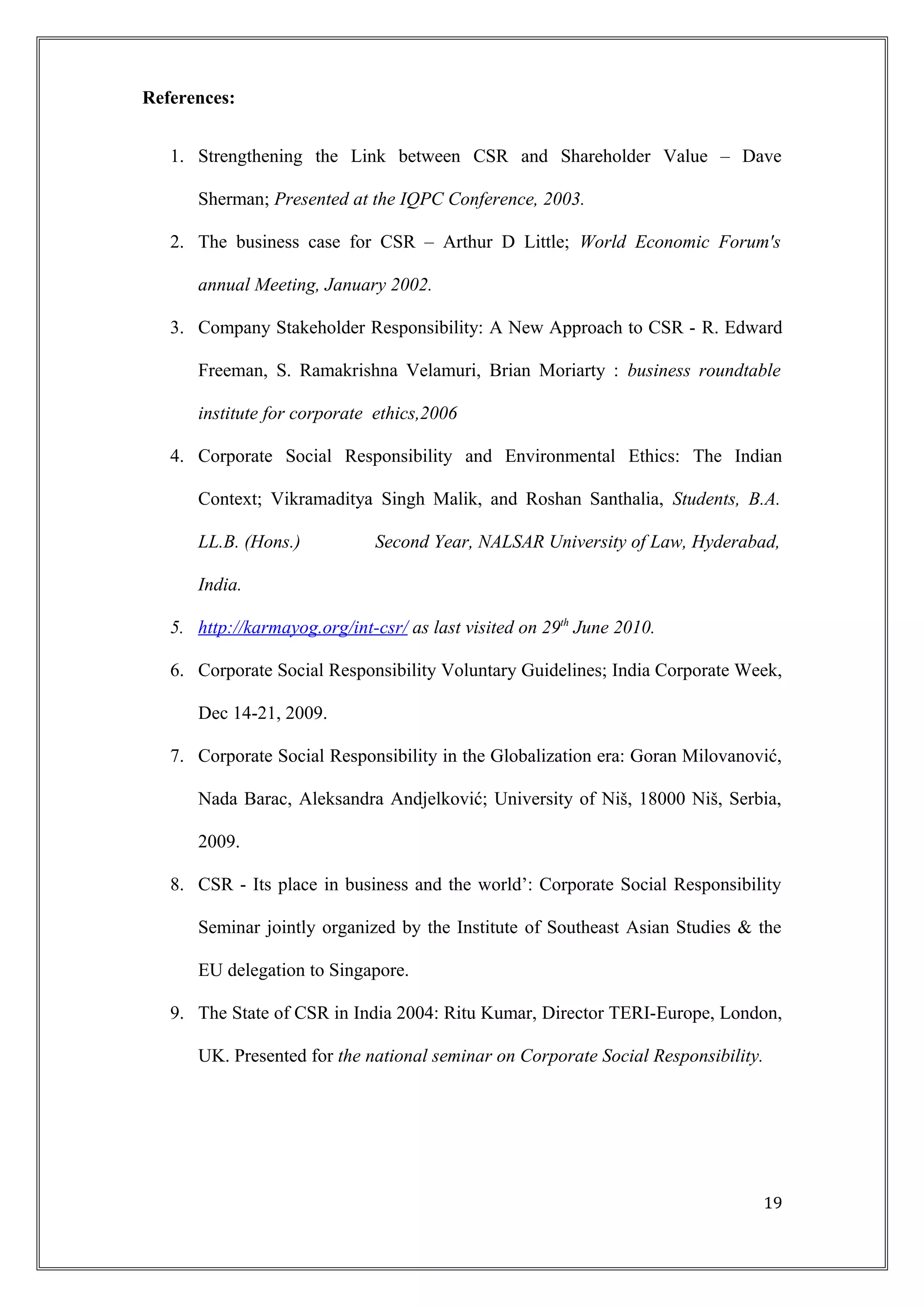 References:
1. Strengthening the Link between CSR and Shareholder Value – Dave
Sherman; Presented at the IQPC Conference, 2003.
2. The business case for CSR – Arthur D Little; World Economic Forum's
annual Meeting, January 2002.
3. Company Stakeholder Responsibility: A New Approach to CSR - R. Edward
Freeman, S. Ramakrishna Velamuri, Brian Moriarty : business roundtable
institute for corporate ethics,2006
4. Corporate Social Responsibility and Environmental Ethics: The Indian
Context; Vikramaditya Singh Malik, and Roshan Santhalia, Students, B.A.
LL.B. (Hons.) Second Year, NALSAR University of Law, Hyderabad,
India.
5. http://karmayog.org/int-csr/ as last visited on 29th
June 2010.
6. Corporate Social Responsibility Voluntary Guidelines; India Corporate Week,
Dec 14-21, 2009.
7. Corporate Social Responsibility in the Globalization era: Goran Milovanović,
Nada Barac, Aleksandra Andjelković; University of Niš, 18000 Niš, Serbia,
2009.
8. CSR - Its place in business and the world’: Corporate Social Responsibility
Seminar jointly organized by the Institute of Southeast Asian Studies & the
EU delegation to Singapore.
9. The State of CSR in India 2004: Ritu Kumar, Director TERI-Europe, London,
UK. Presented for the national seminar on Corporate Social Responsibility.
19
 