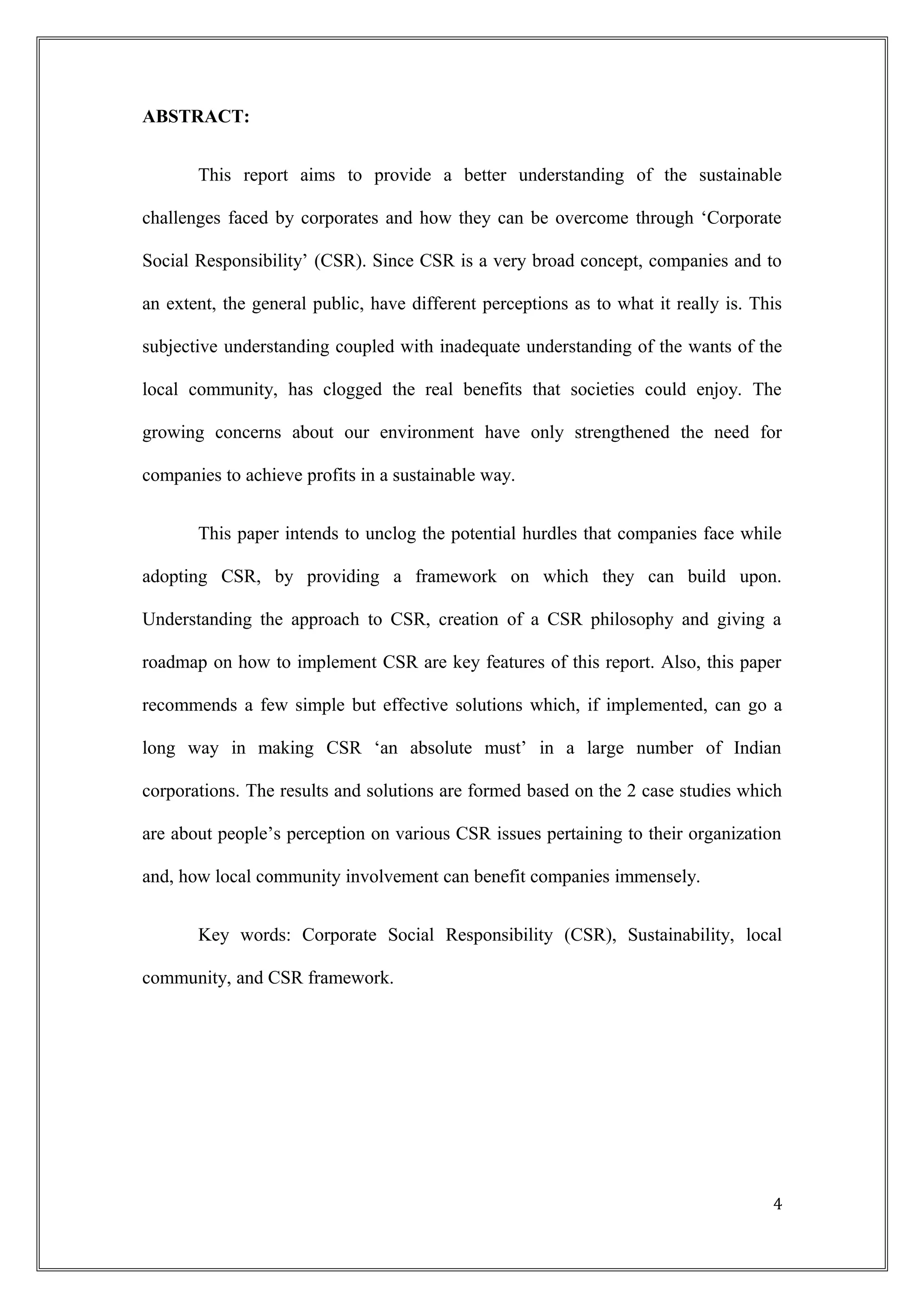ABSTRACT:
This report aims to provide a better understanding of the sustainable
challenges faced by corporates and how they can be overcome through ‘Corporate
Social Responsibility’ (CSR). Since CSR is a very broad concept, companies and to
an extent, the general public, have different perceptions as to what it really is. This
subjective understanding coupled with inadequate understanding of the wants of the
local community, has clogged the real benefits that societies could enjoy. The
growing concerns about our environment have only strengthened the need for
companies to achieve profits in a sustainable way.
This paper intends to unclog the potential hurdles that companies face while
adopting CSR, by providing a framework on which they can build upon.
Understanding the approach to CSR, creation of a CSR philosophy and giving a
roadmap on how to implement CSR are key features of this report. Also, this paper
recommends a few simple but effective solutions which, if implemented, can go a
long way in making CSR ‘an absolute must’ in a large number of Indian
corporations. The results and solutions are formed based on the 2 case studies which
are about people’s perception on various CSR issues pertaining to their organization
and, how local community involvement can benefit companies immensely.
Key words: Corporate Social Responsibility (CSR), Sustainability, local
community, and CSR framework.
4
 