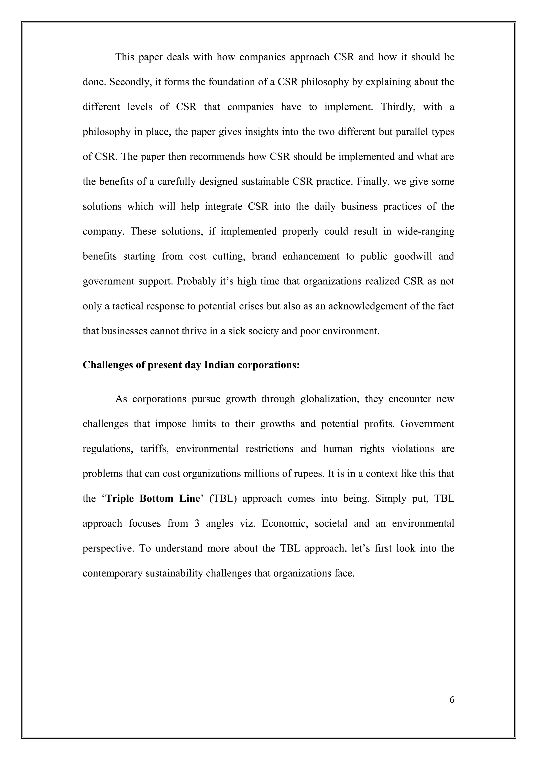 This paper deals with how companies approach CSR and how it should be
done. Secondly, it forms the foundation of a CSR philosophy by explaining about the
different levels of CSR that companies have to implement. Thirdly, with a
philosophy in place, the paper gives insights into the two different but parallel types
of CSR. The paper then recommends how CSR should be implemented and what are
the benefits of a carefully designed sustainable CSR practice. Finally, we give some
solutions which will help integrate CSR into the daily business practices of the
company. These solutions, if implemented properly could result in wide-ranging
benefits starting from cost cutting, brand enhancement to public goodwill and
government support. Probably it’s high time that organizations realized CSR as not
only a tactical response to potential crises but also as an acknowledgement of the fact
that businesses cannot thrive in a sick society and poor environment.
Challenges of present day Indian corporations:
As corporations pursue growth through globalization, they encounter new
challenges that impose limits to their growths and potential profits. Government
regulations, tariffs, environmental restrictions and human rights violations are
problems that can cost organizations millions of rupees. It is in a context like this that
the ‘Triple Bottom Line’ (TBL) approach comes into being. Simply put, TBL
approach focuses from 3 angles viz. Economic, societal and an environmental
perspective. To understand more about the TBL approach, let’s first look into the
contemporary sustainability challenges that organizations face.
6
 