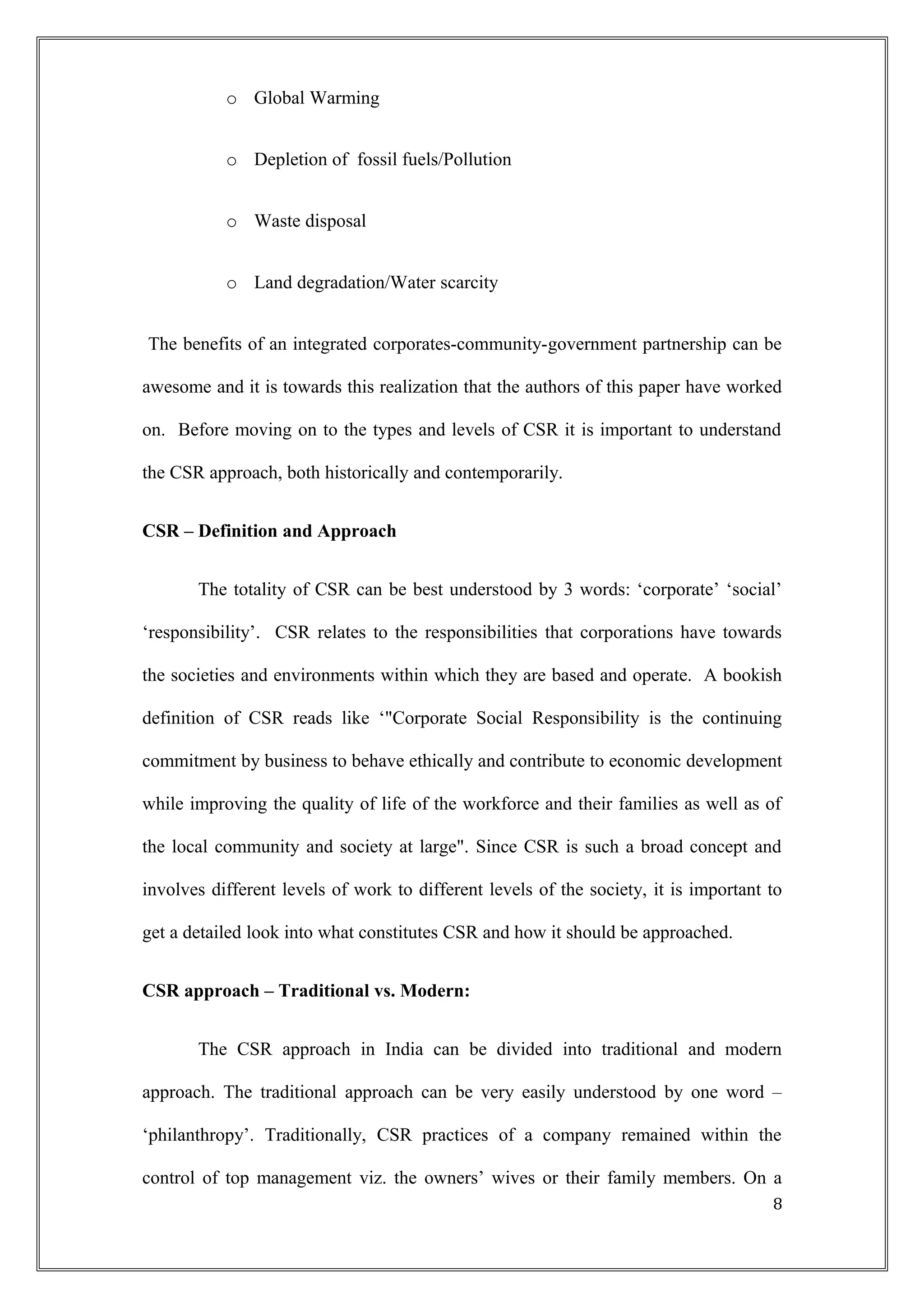 o Global Warming
o Depletion of fossil fuels/Pollution
o Waste disposal
o Land degradation/Water scarcity
The benefits of an integrated corporates-community-government partnership can be
awesome and it is towards this realization that the authors of this paper have worked
on. Before moving on to the types and levels of CSR it is important to understand
the CSR approach, both historically and contemporarily.
CSR – Definition and Approach
The totality of CSR can be best understood by 3 words: ‘corporate’ ‘social’
‘responsibility’. CSR relates to the responsibilities that corporations have towards
the societies and environments within which they are based and operate. A bookish
definition of CSR reads like ‘"Corporate Social Responsibility is the continuing
commitment by business to behave ethically and contribute to economic development
while improving the quality of life of the workforce and their families as well as of
the local community and society at large". Since CSR is such a broad concept and
involves different levels of work to different levels of the society, it is important to
get a detailed look into what constitutes CSR and how it should be approached.
CSR approach – Traditional vs. Modern:
The CSR approach in India can be divided into traditional and modern
approach. The traditional approach can be very easily understood by one word –
‘philanthropy’. Traditionally, CSR practices of a company remained within the
control of top management viz. the owners’ wives or their family members. On a
8
 