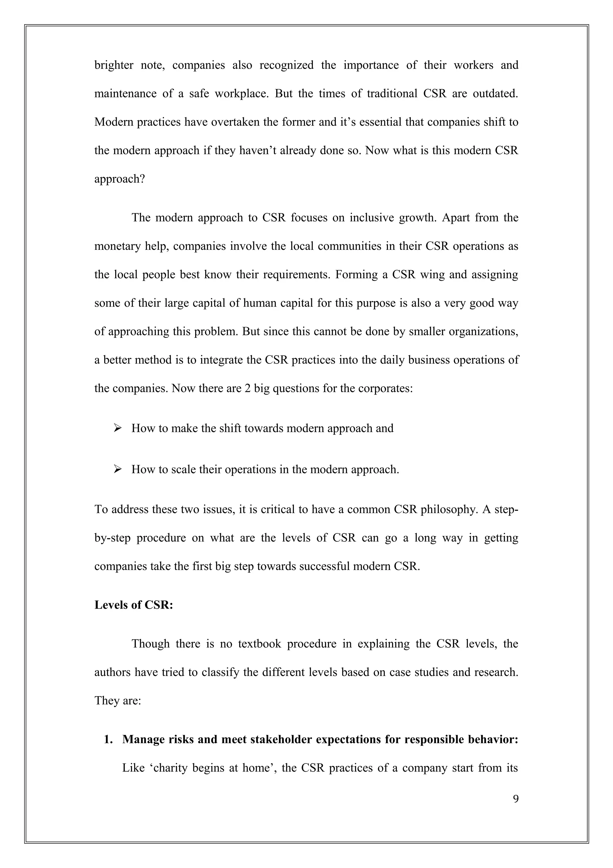 brighter note, companies also recognized the importance of their workers and
maintenance of a safe workplace. But the times of traditional CSR are outdated.
Modern practices have overtaken the former and it’s essential that companies shift to
the modern approach if they haven’t already done so. Now what is this modern CSR
approach?
The modern approach to CSR focuses on inclusive growth. Apart from the
monetary help, companies involve the local communities in their CSR operations as
the local people best know their requirements. Forming a CSR wing and assigning
some of their large capital of human capital for this purpose is also a very good way
of approaching this problem. But since this cannot be done by smaller organizations,
a better method is to integrate the CSR practices into the daily business operations of
the companies. Now there are 2 big questions for the corporates:
 How to make the shift towards modern approach and
 How to scale their operations in the modern approach.
To address these two issues, it is critical to have a common CSR philosophy. A step-
by-step procedure on what are the levels of CSR can go a long way in getting
companies take the first big step towards successful modern CSR.
Levels of CSR:
Though there is no textbook procedure in explaining the CSR levels, the
authors have tried to classify the different levels based on case studies and research.
They are:
1. Manage risks and meet stakeholder expectations for responsible behavior:
Like ‘charity begins at home’, the CSR practices of a company start from its
9
 