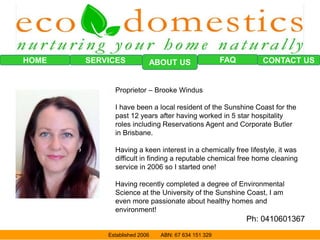 HOME SERVICES FAQ CONTACT USABOUT US
Established 2006 ABN: 67 634 151 329
Proprietor – Brooke Windus
I have been a local resident of the Sunshine Coast for the
past 12 years after having worked in 5 star hospitality
roles including Reservations Agent and Corporate Butler
in Brisbane.
Having a keen interest in a chemically free lifestyle, it was
difficult in finding a reputable chemical free home cleaning
service in 2006 so I started one!
Having recently completed a degree of Environmental
Science at the University of the Sunshine Coast, I am
even more passionate about healthy homes and
environment!
Ph: 0410601367
 