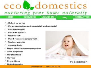 HOME SERVICES FAQABOUT US CONTACT US
Established 2006 ABN: 67 634 151 329
 All about our service
 Why we use non-toxic, environmentally friendly products?
 What do we supply?
 What is the process?
 About our staff
 What if you need to cancel a visit?
 About our guarantee
 Insurance details
 Do you need to be home when we clean
 About our policies
 Our office hours
 Our rates
 Payment terms
 Health information
Ph: 0410601367
 