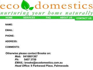 HOME SERVICES FAQ CONTACT US
Otherwise please contact Brooke on:
Mob: 0410601367
Ph: 5457 3759
EMAIL: brooke@ecodomestics.com.au
Head Office: 9 Parkwood Place, Palmwoods
ABOUT US
NAME:
EMAIL:
PHONE:
ADDRESS:
COMMENTS:
 