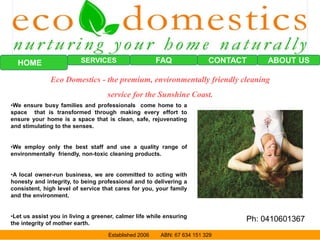FAQ CONTACTSERVICESHOME
Eco Domestics - the premium, environmentally friendly cleaning
service for the Sunshine Coast.
•We ensure busy families and professionals come home to a
space that is transformed through making every effort to
ensure your home is a space that is clean, safe, rejuvenating
and stimulating to the senses.
•We employ only the best staff and use a quality range of
environmentally friendly, non-toxic cleaning products.
•A local owner-run business, we are committed to acting with
honesty and integrity, to being professional and to delivering a
consistent, high level of service that cares for you, your family
and the environment.
•Let us assist you in living a greener, calmer life while ensuring
the integrity of mother earth.
ABOUT US
Established 2006 ABN: 67 634 151 329
Ph: 0410601367
 