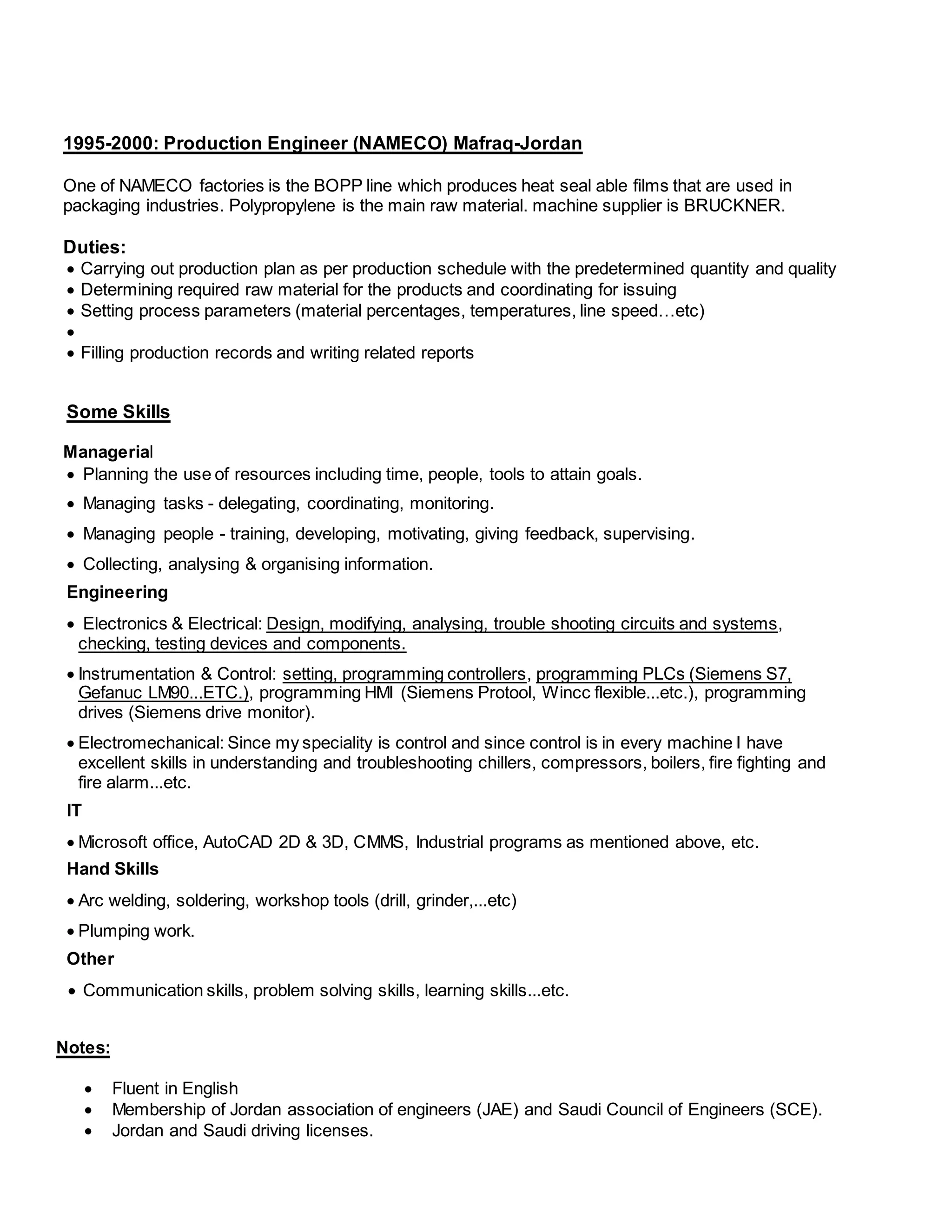 1995-2000: Production Engineer (NAMECO) Mafraq-Jordan 
One of NAMECO factories is the BOPP line which produces heat seal able films that are used in 
packaging industries. Polypropylene is the main raw material. machine supplier is BRUCKNER. 
Duties: 
 Carrying out production plan as per production schedule with the predetermined quantity and quality 
 Determining required raw material for the products and coordinating for issuing 
 Setting process parameters (material percentages, temperatures, line speed…etc) 
 
 Filling production records and writing related reports 
Some Skills 
Managerial 
 Planning the use of resources including time, people, tools to attain goals. 
 Managing tasks - delegating, coordinating, monitoring. 
 Managing people - training, developing, motivating, giving feedback, supervising. 
 Collecting, analysing & organising information. 
Engineering 
 Electronics & Electrical: Design, modifying, analysing, trouble shooting circuits and systems, 
checking, testing devices and components. 
 Instrumentation & Control: setting, programming controllers, programming PLCs (Siemens S7, 
Gefanuc LM90...ETC.), programming HMI (Siemens Protool, Wincc flexible...etc.), programming 
drives (Siemens drive monitor). 
 Electromechanical: Since my speciality is control and since control is in every machine I have 
excellent skills in understanding and troubleshooting chillers, compressors, boilers, fire fighting and 
fire alarm...etc. 
IT 
 Microsoft office, AutoCAD 2D & 3D, CMMS, Industrial programs as mentioned above, etc. 
Hand Skills 
 Arc welding, soldering, workshop tools (drill, grinder,...etc) 
 Plumping work. 
Other 
 Communication skills, problem solving skills, learning skills...etc. 
Notes: 
 Fluent in English 
 Membership of Jordan association of engineers (JAE) and Saudi Council of Engineers (SCE). 
 Jordan and Saudi driving licenses. 
