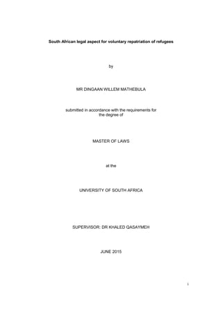 i
South African legal aspect for voluntary repatriation of refugees
by
MR DINGAAN WILLEM MATHEBULA
submitted in accordance with the requirements for
the degree of
MASTER OF LAWS
at the
UNIVERSITY OF SOUTH AFRICA
SUPERVISOR: DR KHALED QASAYMEH
JUNE 2015
 