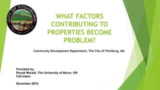WHAT FACTORS
CONTRIBUTING TO
PROPERTIES BECOME
PROBLEM?
Provided by:
Ronak Moradi, The University of Akron, OH
Fall Intern
December 2016
Community Development Department, The City of Fitchburg, MA
 